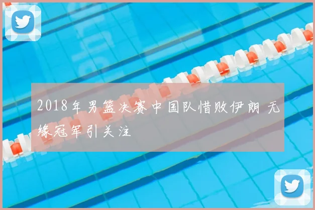 2018年男篮决赛中国队惜败伊朗 无缘冠军引关注