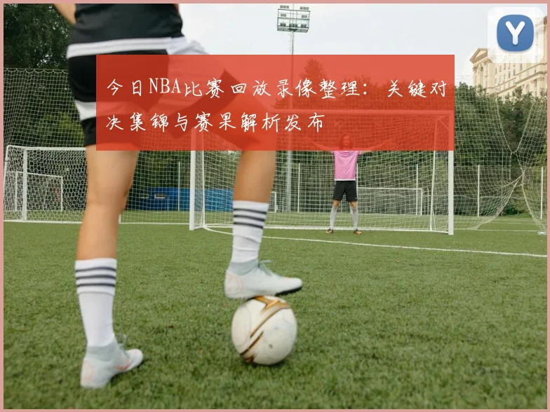 今日NBA比赛回放录像整理：关键对决集锦与赛果解析发布