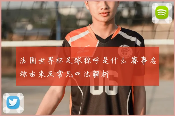 法国世界杯足球称呼是什么 赛事名称由来及常见叫法解析