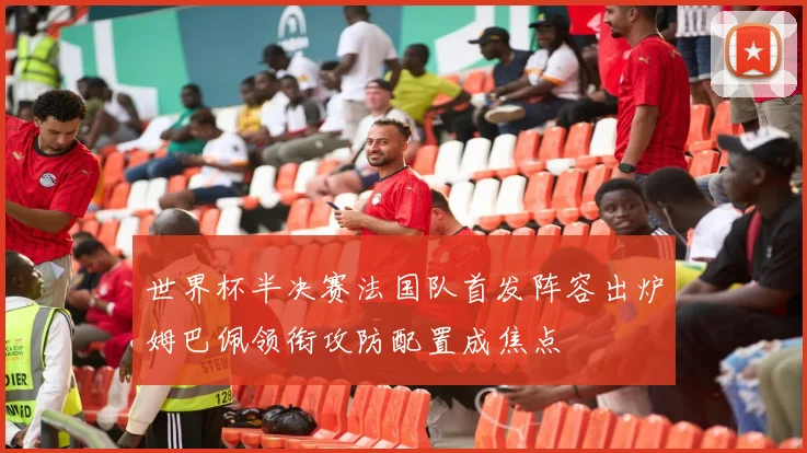世界杯半决赛法国队首发阵容出炉姆巴佩领衔攻防配置成焦点