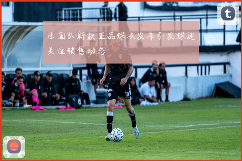 法国队新款正品球衣发布引发球迷关注销售动态
