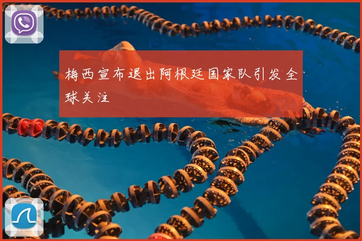 梅西宣布退出阿根廷国家队引发全球关注