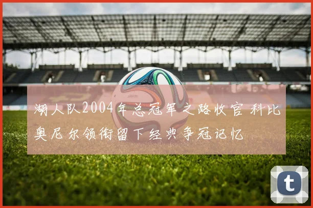 湖人队2004年总冠军之路收官 科比奥尼尔领衔留下经典争冠记忆
