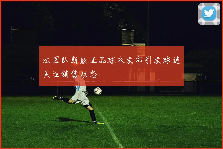 法国队新款正品球衣发布引发球迷关注销售动态