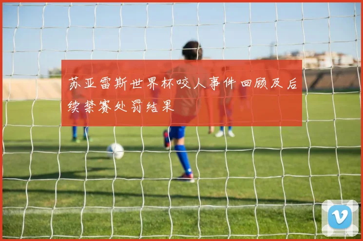 苏亚雷斯世界杯咬人事件回顾及后续禁赛处罚结果