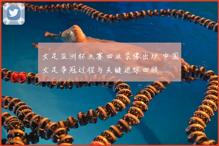 女足亚洲杯决赛回放录像出炉 中国女足争冠过程与关键进球回顾