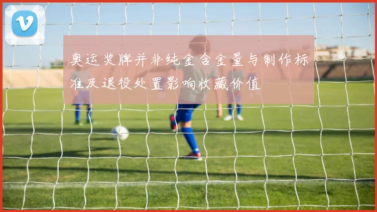 奥运奖牌并非纯金含金量与制作标准及退役处置影响收藏价值