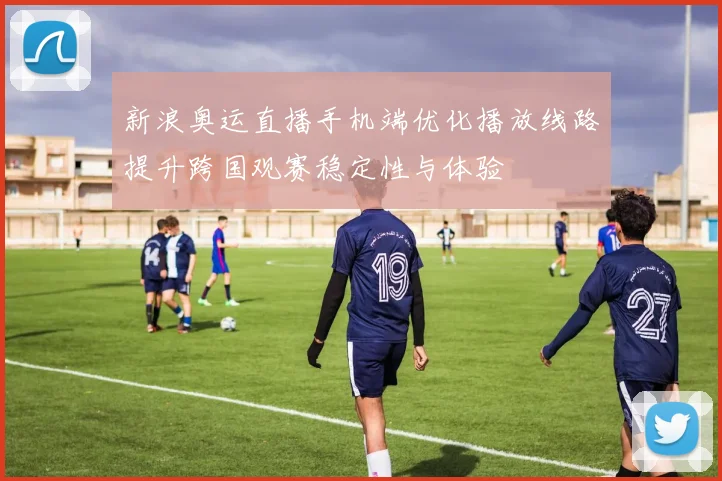 新浪奥运直播手机端优化播放线路提升跨国观赛稳定性与体验