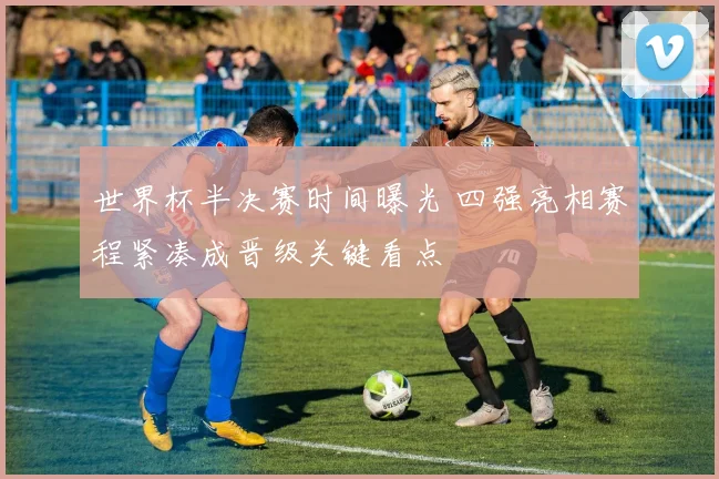 世界杯半决赛时间曝光 四强亮相赛程紧凑成晋级关键看点