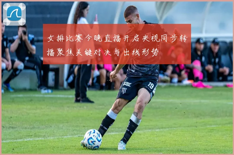 女排比赛今晚直播开启央视同步转播聚焦关键对决与出线形势
