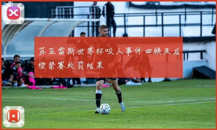 苏亚雷斯世界杯咬人事件回顾及后续禁赛处罚结果