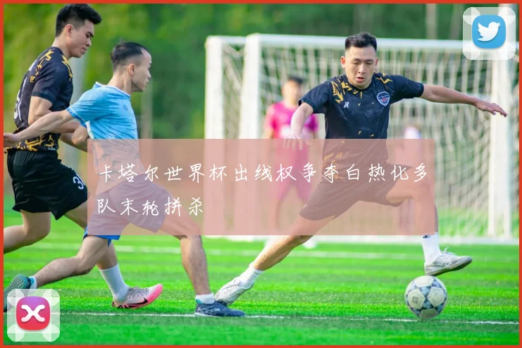 卡塔尔世界杯出线权争夺白热化多队末轮拼杀