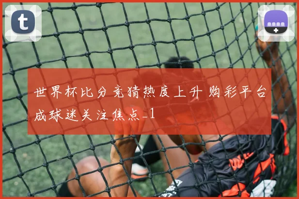 世界杯比分竞猜热度上升 购彩平台成球迷关注焦点_1