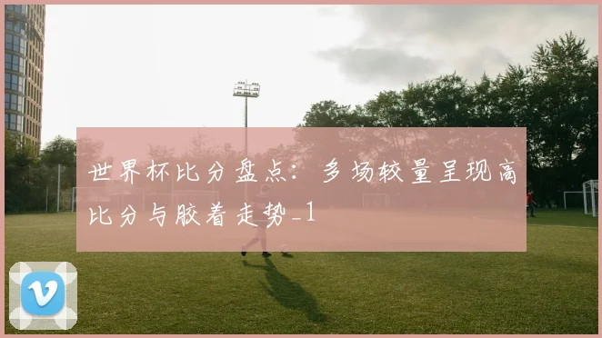 世界杯比分盘点:多场较量呈现高比分与胶着走势_1