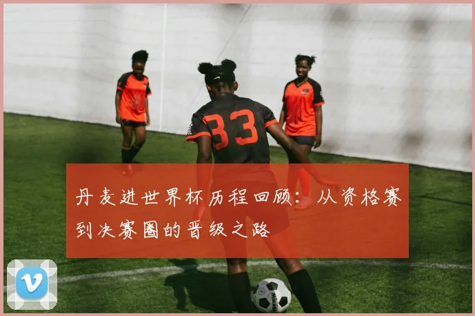 丹麦进世界杯历程回顾：从资格赛到决赛圈的晋级之路
