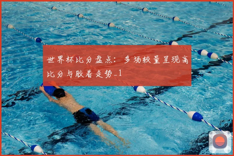 世界杯比分盘点：多场较量呈现高比分与胶着走势_1