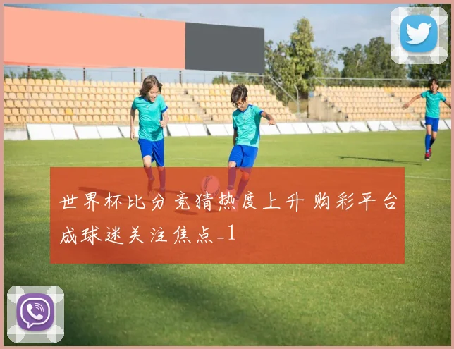 世界杯比分竞猜热度上升 购彩平台成球迷关注焦点_1